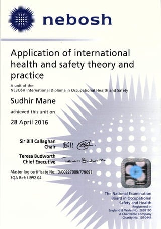 nebosh
Application of international
health and safety theory and
practice
28 April 2016
The National Examination
Board in Occupational
Safety and Health
Registered in
England & Wales No. 2698100
A Charitable Company
Charity No. 1010444
A unit of the:
Sudhir Mane
achieved this unit on
Master log certificate No: ID/06227009/779098
SQA Ref: U992 04
 