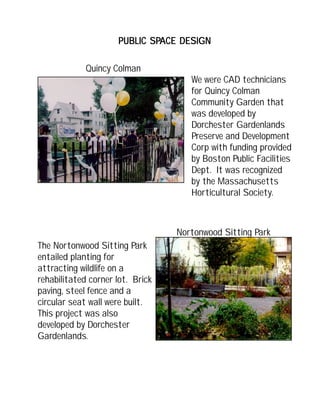 The Nortonwood Sitting Park
entailed planting for
attracting wildlife on a
rehabilitated corner lot. Brick
paving, steel fence and a
circular seat wall were built.
This project was also
developed by Dorchester
Gardenlands.
PUBLIC SPPUBLIC SPPUBLIC SPPUBLIC SPPUBLIC SPACE DESIGNACE DESIGNACE DESIGNACE DESIGNACE DESIGN
Quincy Colman
We were CAD technicians
for Quincy Colman
Community Garden that
was developed by
Dorchester Gardenlands
Preserve and Development
Corp with funding provided
by Boston Public Facilities
Dept. It was recognized
by the Massachusetts
Horticultural Society.
Nortonwood Sitting Park
 
