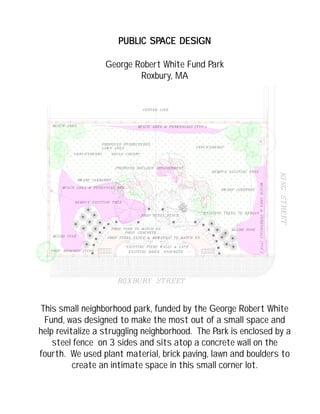 PUBLIC SPPUBLIC SPPUBLIC SPPUBLIC SPPUBLIC SPACE DESIGNACE DESIGNACE DESIGNACE DESIGNACE DESIGN
George Robert White Fund Park
Roxbury, MA
This small neighborhood park, funded by the George Robert White
Fund, was designed to make the most out of a small space and
help revitalize a struggling neighborhood. The Park is enclosed by a
steel fence on 3 sides and sits atop a concrete wall on the
fourth. We used plant material, brick paving, lawn and boulders to
create an intimate space in this small corner lot.
 