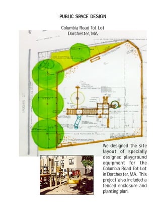 We designed the site
layout of specially
designed playground
equipment for the
Columbia Road Tot Lot
in Dorchester, MA. This
project also included a
fenced enclosure and
planting plan.
PUBLIC SPPUBLIC SPPUBLIC SPPUBLIC SPPUBLIC SPACE DESIGNACE DESIGNACE DESIGNACE DESIGNACE DESIGN
Columbia Road Tot Lot
Dorchester, MA
 