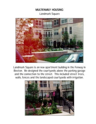 MULMULMULMULMULTIFTIFTIFTIFTIFAMILAMILAMILAMILAMILY HOUSINGY HOUSINGY HOUSINGY HOUSINGY HOUSING
Landmark Square is an new apartment building in the Fenway in
Boston. We designed the courtyards above the parking garage
and the connection to the street. This included street trees,
walls, fences and the landscaped courtyards with irrigation.
Landmark Square
 