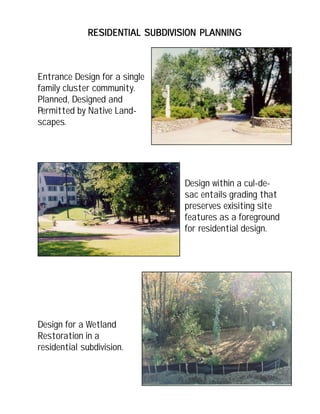 RESIDENTIAL SUBDIVISION PLANNINGRESIDENTIAL SUBDIVISION PLANNINGRESIDENTIAL SUBDIVISION PLANNINGRESIDENTIAL SUBDIVISION PLANNINGRESIDENTIAL SUBDIVISION PLANNING
Design within a cul-de-
sac entails grading that
preserves exisiting site
features as a foreground
for residential design.
Entrance Design for a single
family cluster community.
Planned, Designed and
Permitted by Native Land-
scapes.
Design for a Wetland
Restoration in a
residential subdivision.
 