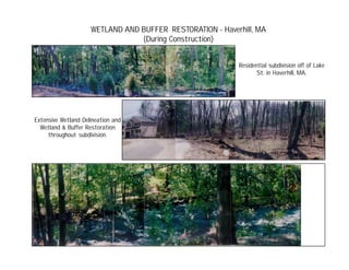 WETLAND AND BUFFER RESTORATION - Haverhill, MA
(During Construction)
Residential subdivision off of Lake
St. in Haverhill, MA.
Extensive Wetland Delineation and
Wetland & Buffer Restoration
throughout subdivision.
 