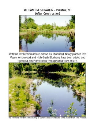 WETLAND RESTWETLAND RESTWETLAND RESTWETLAND RESTWETLAND RESTORAORAORAORAORATION - PlaistowTION - PlaistowTION - PlaistowTION - PlaistowTION - Plaistow, NH, NH, NH, NH, NH
(After Construction)(After Construction)(After Construction)(After Construction)(After Construction)
Wetland Replication area is shown as stabilized. Newly planted Red
Maple, Arrowwood and High-Bush Blueberry have been added and
Speckled Alder have been transplanted from onsite.
We received the Boston Society of Landscape Architects Merit Award for this Project.
 