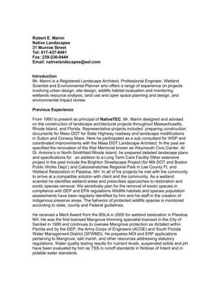 Robert E. Marini
Native Landscapes
31 Munroe Street
Tel: 617-437-6461
Fax: 239-236-0444
Email: nativelandscapes@aol.com
Introduction
Mr. Marini is a Registered Landscape Architect, Professional Engineer, Wetland
Scientist and Environmental Planner who offers a range of experience on projects
involving urban design, site design, wildlife habitat evaluation and monitoring
wetlands resource analysis, land use and open space planning and design, and
environmental impact review.
Previous Experience
From 1990 to present as principal of NativeTEC, Mr. Marini designed and advised
on the construction of landscape architectural projects throughout Massachusetts,
Rhode Island, and Florida. Representative projects included: preparing construction
documents for Mass DOT for State Highway roadway and landscape modifications
in Sutton and Conway Mass. Here he participated as a sub consultant for WSP and
coordinated improvements with the Mass DOT Landscape Architect. In the past we
specified the renovation of the War Memorial known as Weymouth Civic Center. At
St. Antoine’s in North Smithfield Rhode Island, he prepared detailed landscape plans
and specifications for an addition to a Long Term Care Facility Other extensive
project in the past include the Brighton Streetscape Project (for MA DOT and Boston
Public Works Dept.) and Caloosahatchee Regional Park in Lee County FL and
Wetland Restoration in Plaistow, NH. In all of his projects he met with the community
to arrive at a compatible solution with client and the community. As a wetland
scientist he identifies wetland areas and prescribes approaches to restoration and
exotic species removal. We sensitively plan for the removal of exotic species in
compliance with DEP and EPA regulations Wildlife habitats and species population
assessments have been regularly identified by him and his staff in the creation of
indigenous preserve areas. The behavior of protected wildlife species is monitored
according to state, county and Federal guidelines.
He received a Merit Award from the BSLA in 2000 for wetland restoration in Plaistow
NH. He was the first licensed Mangrove trimming specialist licensed in the City of
Sanibel in 1995 and continues to oversee Mangrove protection as dictated within
Florida and by the DEP, the Army Corps of Engineers (ACOE) and South Florida
Water Management District (SFWMD). He prepares NOI and ERP applications
pertaining to Mangrove, salt marsh, and other resources addressing statutory
regulations. Water quality testing results for nutrient levels, suspended solids and pH
have been evaluated by him as TSS in runoff standards in Notices of Intent and in
potable water standards.
 