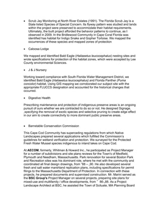  Scrub Jay Monitoring at North River Estates (1991). The Florida Scrub Jay is a
State listed Species of Special Concern. Its flyway pattern was studied and lands
within the project were preserved to accommodate their habitat requirements.
Ultimately, the built project afforded the behavior patterns to continue, as I
observed in 2009. In the Bridlewood Community in Cape Coral Florida was
identified has habitat for Indigo Snake and Gopher Tortoise. We mapped the
occurrences of these species and mapped zones of protection
 Caloosa Lodge
We mapped and Identified Bald Eagle (Haliaeetus leucocephalus) nesting sites and
wrote specifications for protection of the habitat zones, which were accepted by Lee
County environmental Sciences.
 J & J Nursery
Working toward compliance with South Florida Water Management District, we
identified Bald Eagle (Haliaeetus leucocephalus) and Florida Panther (Puma
concolor) habitat. Using GIS mapping we corroborated our subject site with the
appropriate FLUCCS designation and accounted for the historical changes that
occurred.
 Digestive Health
Prescribing maintenance and protection of indigenous preserve areas is an ongoing
pursuit of ours whether we are contracted to do so or not. He designed Signage,
,specifying the removal of exotic species and selective pruning to create edge effect
in our aim to create connectivity to more dominant public preserve areas.
 Barnstable Conservation Commission
This Cape Cod Community has superceding regulations from which Native
Landscapes prepared several applications which fulfilled the Commission’s
guidelines for wetland verification and protection. We surveyed for the Protected
Fresh Water Mussel species indigenous to inland lakes on Cape Cod.
At AECOM, formerly, Whitman & Howard Inc., he participated as Project Manager
for a number of subdivisions and site plans reviews for the Town's of Medfield,
Plymouth and Needham, Massachusetts. Park renovation for several Boston Park
and Recreation sites was his dominant role, where he met with the community and
coordinated all final design drawings, from ‟88 – „90. He also developed several
fresh and salt water marshland replication plans, including specifications for permit
filings to the Massachusetts Department of Protection. In connection with these
projects, he prepared documents and supervised construction. Mr. Marini served as
the BSC Group's Project Manager on several projects, preparing site plans for
mixed-use and multifamily / office developments, from ‟ 86-„88. As a Project
Landscape Architect at BSC, he assisted the Town of Scituate, MA Planning Board
 