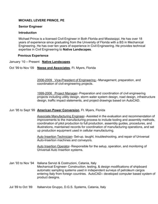 MICHAEL LEVERE PRINCE, PE
Senior Engineer
Introduction
Michael Prince is a licensed Civil Engineer in Both Florida and Mississippi. He has over 18
years of experience since graduating from the University of Florida with a BS in Mechanical
Engineering. He has over ten years of experience in Civil Engineering. He provides technical
expertise in Civil Engineering to Native Landscapes.
Previous Experience
January „10 – Present Native Landscapes
Oct ‟99 to Nov „09 Neese and Associates, Ft. Myers, Florida
2006-2009 Vice-President of Engineering - Management, preparation, and
coordination of civil engineering projects.
1999-2006 Project Manager- Preparation and coordination of civil engineering
projects including utility design, storm water system design, road design, infrastructure
design, traffic impact statements, and project drawings based on AutoCAD.
Jun ‟95 to Sept „99 American Power Conversion, Ft. Myers, Florida
Associate Manufacturing Engineer- Assisted in the evaluation and recommendation of
improvements to the manufacturing process to include tooling and assembly methods,
coordination of pilot production to full production, assembly guides, procedures, and
illustrations, maintained records for coordination of manufacturing operations, and set
up production equipment used in cellular manufacturing.
Auto Insertion Technician- Set-up, taught, troubleshooting, and repair of Universal
Auto-Insertion machines and conveyors.
Auto Insertion Operator- Responsible for the setup, operation, and monitoring of
Universal Auto Insertion systems.
Jan ‟93 to Nov ‟94 Italiana Servizi & Costruzioni, Catania, Italy
Mechanical Engineer- Construction, testing, & design modifications of shipboard
automatic sampling systems used in independent surveys of petroleum cargos
entering Italy from foreign countries. AutoCAD– developed computer based system of
product designs.
Jul ‟89 to Oct ‟89 Italservice Gruppo, D.G.S. Systems, Catania, Italy
 