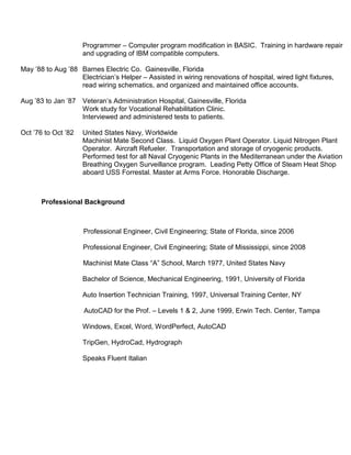 Programmer – Computer program modification in BASIC. Training in hardware repair
and upgrading of IBM compatible computers.
May ‟88 to Aug ‟88 Barnes Electric Co. Gainesville, Florida
Electrician‟s Helper – Assisted in wiring renovations of hospital, wired light fixtures,
read wiring schematics, and organized and maintained office accounts.
Aug ‟83 to Jan ‟87 Veteran‟s Administration Hospital, Gainesville, Florida
Work study for Vocational Rehabilitation Clinic.
Interviewed and administered tests to patients.
Oct ‟76 to Oct ‟82 United States Navy, Worldwide
Machinist Mate Second Class. Liquid Oxygen Plant Operator. Liquid Nitrogen Plant
Operator. Aircraft Refueler. Transportation and storage of cryogenic products.
Performed test for all Naval Cryogenic Plants in the Mediterranean under the Aviation
Breathing Oxygen Surveillance program. Leading Petty Office of Steam Heat Shop
aboard USS Forrestal. Master at Arms Force. Honorable Discharge.
Professional Background
Professional Engineer, Civil Engineering; State of Florida, since 2006
Professional Engineer, Civil Engineering; State of Mississippi, since 2008
Machinist Mate Class “A” School, March 1977, United States Navy
Bachelor of Science, Mechanical Engineering, 1991, University of Florida
Auto Insertion Technician Training, 1997, Universal Training Center, NY
AutoCAD for the Prof. – Levels 1 & 2, June 1999, Erwin Tech. Center, Tampa
Windows, Excel, Word, WordPerfect, AutoCAD
TripGen, HydroCad, Hydrograph
Speaks Fluent Italian
 