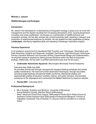 Michael J. Jessich
Wildlife Biologist and Ecologist
Introduction
Mr. Jessich has developed an understanding of ecosystem ecology in areas such as coral reef
management and the decline resulting from increasing atmospheric CO2, causing temperature
increases and ocean acidification. He focuses on a combination of wildlife behavior and
ecosystem ecology. He has also worked with animal husbandry staff, assisting in research and
production of experimental seahorse fry exhibits. He has applied his field capabilities at Native
Landscapes, identifying vegetative plots and assisting in landscape restoration projects.
Previous Experience
In an academic environment he developed Plant Function and Techniques: Observation and
Data Recording, Weights and Measures, Antiseptic Techniques, Light Microscope Techniques,
Primary Literature Research and Summary Writing, Experimental Design and Implementation.
He acquired research experience utilizing primary literature within the field of ecosystem
ecology. Additionally, He has been a certified advanced scuba diver for ten years.
Underwater Adventures Aquarium, Bloomington Minnesota Animal Husbandry
Internship May 2008-July 2008
He provided animal care through managed and assigned feeding schedules and exhibit
quality maintenance. He improved animal observation techniques, through accurately
recording target feedings and general health monitoring. Maintained display and
experimental qualities of aquarium exhibits, kitchen, and public domains, and provided
assistance to the redesigned and constructed Pot-Bellied Seahorse fry aquarium exhibits.
Florida DEP - Internship 2010
Professional Background
BS in Ecology, Evolution and Behavior, University of Minnesota
Animal Behavior Society, Member March 2008-present
NAUI, Advanced Scuba Diver August 1998-present Florida Storm Water Erosion &
Sediment Control Inspector April 2009-present Professional Mangrove Trimmer &
Vegetation Contractor, City of Sanibel, FL (license shall be activated on a contract
basis)
 