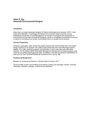 Adam V. Day
Associate Environmental Designer
Introduction
Adam Day is a project landscape designer for Native Landscapes since January of 2011. Upon
receiving his Bachelor of Landscape Architecture from Colorado State University, he was
employed by the Bureau of Land Management. He worked on emergency fire suppression in
Vernal Utah and the Cape Cod National Seashore. Hands on knowledge of prescribed burning as
a method of controlling more severe uncontrollable fires is a valuable tool to possess.
Previous Experience
At Native Landscapes, Adam researches project requirements and formulates them into graphic
design solutions on our projects. He is able to take verbal instruction and draft design layouts
digitally. He is often required to prepare cost estimates in close conjunction with alternative
solutions. For the Woburn DPW Stormwater Management Assessment he finalized grading, plant
materials and drafted hydrological site data. His abilities in the field are applied to rehabilitation of
sites such as Town Hill Street Multifamily Condominiums in Quincy, MA.
Professional Background
Bachelor of Landscape Architecture, Colorado State University, 2010
Technical skills include: hand drafting and rendering, grading and drainage4, ArcGIS, AutoCAD,
Photoshop, Illustrator, InDesign, Cinema 4D and SketchUp
 