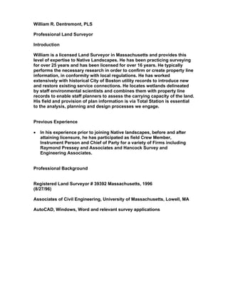 William R. Dentremont, PLS
Professional Land Surveyor
Introduction
William is a licensed Land Surveyor in Massachusetts and provides this
level of expertise to Native Landscapes. He has been practicing surveying
for over 25 years and has been licensed for over 16 years. He typically
performs the necessary research in order to confirm or create property line
information, in conformity with local regulations. He has worked
extensively with historical City of Boston utility records to introduce new
and restore existing service connections. He locates wetlands delineated
by staff environmental scientists and combines them with property line
records to enable staff planners to assess the carrying capacity of the land.
His field and provision of plan information is via Total Station is essential
to the analysis, planning and design processes we engage.
Previous Experience
• In his experience prior to joining Native landscapes, before and after
attaining licensure, he has participated as field Crew Member,
Instrument Person and Chief of Party for a variety of Firms including
Raymond Pressey and Associates and Hancock Survey and
Engineering Associates.
Professional Background
Registered Land Surveyor # 39392 Massachusetts, 1996
(8/27/96)
Associates of Civil Engineering, University of Massachusetts, Lowell, MA
AutoCAD, Windows, Word and relevant survey applications
 