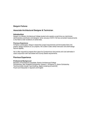 Darguin Fortuna
Associate Architectural Designer & Technician
Introduction
Darguin is a Boston Architectural College student who assists us part time as a technician,
administrative contributor and designer, since January of 2013. He has converted measurements
in the field to CAD renditions of varied sites.
Previous Experience
At Native Landscapes, Darguin researches project requirements and formulates them into
graphic design solutions on our projects. He is able to take verbal instruction and draft design
layouts digitally.
He is often required to prepare floor plans for Condominium documents and cost estimates in
close conjunction with real estate and County Deeds requirements.
Previous Experience
Professional Background
Bachelor of Architecture Candidate, Boston Architectural College
Scholarships: Bob Scagliotti Scholarship, Edward J. & Eleanor H. Aisner Scholarship
Technical skills include: hand drafting, digital rendering & AutoCAD
Fluent and Interpreter in Spanish and English
 