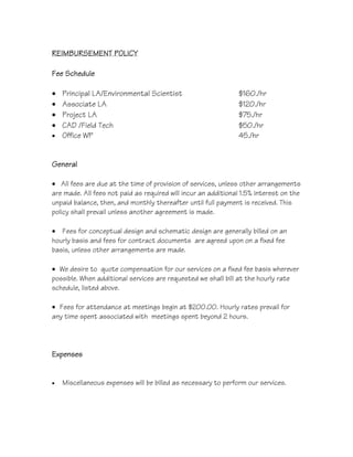 REIMBURSEMENT POLICY
Fee Schedule
• Principal LA/Environmental Scientist $160./hr
• Associate LA $120./hr
• Project LA $75./hr
• CAD /Field Tech $50./hr
• Office WP 45./hr
General
• All fees are due at the time of provision of services, unless other arrangements
are made. All fees not paid as required will incur an additional 1.5% interest on the
unpaid balance, then, and monthly thereafter until full payment is received. This
policy shall prevail unless another agreement is made.
• Fees for conceptual design and schematic design are generally billed on an
hourly basis and fees for contract documents are agreed upon on a fixed fee
basis, unless other arrangements are made.
• We desire to quote compensation for our services on a fixed fee basis wherever
possible. When additional services are requested we shall bill at the hourly rate
schedule, listed above.
• Fees for attendance at meetings begin at $200.00. Hourly rates prevail for
any time spent associated with meetings spent beyond 2 hours.
Expenses
• Miscellaneous expenses will be billed as necessary to perform our services.
/ Engineer
/ survey (per person)
 