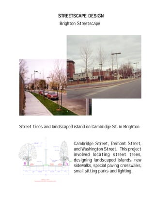 STREETSCAPE DESIGNSTREETSCAPE DESIGNSTREETSCAPE DESIGNSTREETSCAPE DESIGNSTREETSCAPE DESIGN
Street trees and landscaped island on Cambridge St. in Brighton.
Cambridge Street, Tremont Street,
and Washington Street. This project
involved locating street trees,
designing landscaped islands, new
sidewalks, special paving crosswalks,
small sitting parks and lighting.
Brighton Streetscape
 