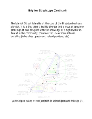 Landscaped island at the junction of Washington and Market St.
Brighton StrBrighton StrBrighton StrBrighton StrBrighton Streetscapeeetscapeeetscapeeetscapeeetscape (Continued)
The Market Street Island is at the core of the Brighton business
district. It is a Bus stop, a traffic diverter and a locus of specimen
plantings. It was designed with the knowledge of a high level of in-
terest in the community, therefore the use of more intense
detailing (ie benches , pavement, raised planters, ets)
 