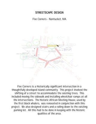 STREETSCAPE DESIGNSTREETSCAPE DESIGNSTREETSCAPE DESIGNSTREETSCAPE DESIGNSTREETSCAPE DESIGN
Five Corners - Nantucket, MA
Five Corners is a historically significant intersection in a
thoughtfully developed island community. This project involved the
shifting of a street to accommodate the existing trees. This
included moving the sidewalk and installing wheelchair ramps at all
the intersections. The historic African Meeting House, used by
the first black whalers, was renovated in conjunction with this
project. We also designed stairs and a railing down to the existing
parking lot. All this had to be done in keeping with the historic
qualities of the area.
 