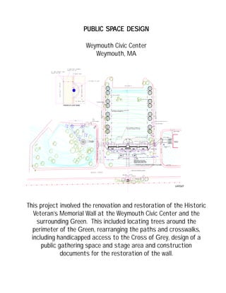 TOWN HALL
WEYMOUTH
LAYOUT
PAVING AT LIGHT BASE
PUBLIC SPPUBLIC SPPUBLIC SPPUBLIC SPPUBLIC SPACE DESIGNACE DESIGNACE DESIGNACE DESIGNACE DESIGN
Weymouth Civic Center
Weymouth, MA
This project involved the renovation and restoration of the Historic
Veteran’s Memorial Wall at the Weymouth Civic Center and the
surrounding Green. This included locating trees around the
perimeter of the Green, rearranging the paths and crosswalks,
including handicapped access to the Cross of Grey, design of a
public gathering space and stage area and construction
documents for the restoration of the wall.
 