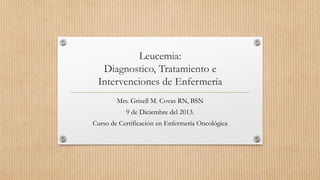 Leucemia:
Diagnostico, Tratamiento e
Intervenciones de Enfermería
Mrs. Grisell M. Covas RN, BSN
9 de Diciembre del 2013.
Curso de Certificación en Enfermería Oncológica
 