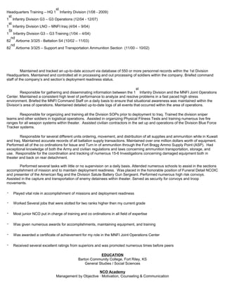 Headquarters Training – HQ 1
st
Infantry Division (1/08 - 2009)
1
st
Infantry Division G3 – G3 Operations (12/04 - 12/07)
1
st
Infantry Division LNO – MNFI Iraq (4/04 – 9/04)
1
St
Infantry Division G3 – G3 Training (1/04 – 4/04)
82
nd
Airborne 3/325 - Battalion S4 (10/02 – 11/03)
82
nd
Airborne 3/325 – Support and Transportation Ammunition Section (11/00 – 10/02)
Maintained and tracked an up-to-date account via database of 550 or more personnel records within the 1st Division
Headquarters. Maintained and controlled all in processing and out processing of soldiers within the company. Briefed command
staff of the company’s and section’s deployment readiness status.
Responsible for gathering and disseminating information between the 1
st
Infantry Division and the MNFI Joint Operations
Center. Maintained a consistent high level of performance to analyze and resolve problems in a fast paced high stress
environment. Briefed the MNFI Command Staff on a daily basis to ensure that situational awareness was maintained within the
Division’s area of operations. Maintained detailed up-to-date logs of all events that occurred within the area of operations.
Responsible for organizing and training all the Division SOPs prior to deployment to Iraq. Trained the division sniper
teams and other soldiers in logistical operations. Assisted in organizing Physical Fitness Tests and training numerous live fire
ranges for all weapon systems within theater. Assisted civilian contractors in the set up and operations of the Division Blue Force
Tracker systems.
Responsible for several different units ordering, movement, and distribution of all supplies and ammunition while in Kuwait
and Iraq. Maintained accurate records of all battalion supply transactions. Maintained over one million dollars worth of equipment.
Performed all of the co ordinations for Issue and Turn in of ammunition through the Fort Bragg Ammo Supply Point (ASP). Had
exceptional knowledge of both the Army and civilian regulations and laws concerning ammunition transportation, storage, and
use. Responsible for the coordination and tracking of numerous 15-6 Investigations concerning damaged equipment both in
theater and back on rear detachment.
Performed several tasks with little or no supervision on a daily basis. Attended numerous schools to assist in the sections
accomplishment of mission and to maintain deployment readiness. Was placed in the honorable position of Funeral Detail NCOIC
and presenter of the American flag and the Division Salute Battery Gun Sergeant. Performed numerous high risk convoys.
Assisted in the capture and transportation of enemy detainees within theater. Served as security for convoys and troop
movements.
・ Played vital role in accomplishment of missions and deployment readiness
・ Worked Several jobs that were slotted for two ranks higher then my current grade
・ Most junior NCO put in charge of training and co ordinations in all field of expertise
・ Was given numerous awards for accomplishments, maintaining equipment, and training
・ Was awarded a certificate of achievement for my role in the MNFI Joint Operations Center
・ Received several excellent ratings from superiors and was promoted numerous times before peers
EDUCATION
Barton Community College, Fort Riley, KS
General Studies / Social Sciences
NCO Academy
Management by Objective · Motivation, Counseling & Communication
 