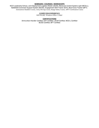 SEMINARS / COURSES / WORKSHOPS
NCO Leadership School, Joint Deployment Logistics Model (JDLM), Maneuver Control System Light (MCS-L),
Battlefield Command Support System (BCSS), Engagement Skill Trainer (EST), Blue Force Tracker (BFT)
Ammunition Handlers Course, Army Driving Course, Range Safety Course, APFT Certification Course
COMPUTER EXPERIENCE
SOFTWARE: Windows Office· E-Mail
CERTIFICATIONS
Ammunition Handler Certified, EST Certified, JDLM Certified, MCS-L Certified
BCSS Certified, BFT Certified
 