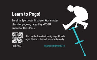 Learn to Pogo!
Enroll in Sportfest’s first-ever kids master
class for pogoing taught by XPOGO
superstar Russ Kaus.
Stop by the Esna tent to sign-up. All kids
ages. Space is limited, so come by early.
#EsnaChallenge2015
 