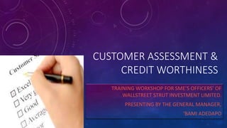 CUSTOMER ASSESSMENT &
CREDIT WORTHINESS
TRAINING WORKSHOP FOR SME’S OFFICERS’ OF
WALLSTREET STRUT INVESTMENT LIMITED.
PRESENTING BY THE GENERAL MANAGER,
‘BAMI ADEDAPO
 