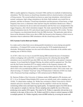 11
DBS is usually applied at a frequency of around 130Hz and has two methods of administering
stimulation. The first, known as closed loop stimulation delivers electrical pulses in the pattern
of firing neurons. The second method was known as open loop stimulation, which delivered
normal, continuous, high voltage stimulation to the brain. Both methods were tested first on
primates, and then on humans. Closed loop stimulation used the presence of beta bursts, or high
frequency beta waves, to determine when and how long the stimulation should occur. When a
beta burst was detected, the device delivered stimulation until the beta waves dropped below the
trigger frequency, after which stimulation stopped. The study reported that this method of DBS
reduced stimulation time by 56% and clinical improvement increased by 30% (Little). The beta
wave frequency was determined directly from the DBS electrode. This particular study did not
focus on the alteration of beta waves due to DBS, but focused on the frequency of beta waves to
determine when to administer DBS stimulation with the closed loop system. (Little).
EEG Systems Used in Relevant Studies-
In a study used to relate brain waves during painful stimulation to waves during non-painful
stimulation, a 19-channel EEG system was used using the 10/20 standard placement of
electrodes. Referential montage was also used with reference electrodes on the earlobes and a
sampling rate of 500 Hz (Chien).
As of 2011, there was no way to record EEG during DBS treatment because of stimulation
artifact overlapping with useful EEG. A common practice for collecting data during DBS
stimulation was to record EEG just after DBS was shut off, and observe the patient’s transient
response. It was found that by Hampel filtering, the artifact could be separated out. This filter
uses the fast Fourier transform (FFT) to replace outliers in the frequency domain with
interpolated values, then using the inverse FFT to transform back into the time domain. This
allows EEG to be recorded during DBS by reducing stimulation artifact. EEG in this study was
observed using a 72 channel “EasyCap” using 10/20 placement. Collection of EEG was made
with a Neuroscan SynAmps sampling at 1 kHz and processed in Matlab (Allen).
Dr. Harrison Walker of the University of Alabama studies DBS applied to PD, dystonia, and
ET. A 16 or 24 channel Nihon Kohden EEG system was initially used, with a sampling rate of
10 kHz. To obtain better readings, Dr. Walker has switched to a Brain Vision device with 64
channels and active electrodes, which means that the amplifier is built into the electrode,
minimizing artifact noise and improving signal quality. An important aspect of an EEG device
is the capacity to sample at a fast rate. Slower sampling rates amplify the size of the noise,
producing worse quality EEG signals. The study by Dr. Walker is especially relevant due to its
similarity to the topic of this review. Dr. Walker used EEG to observe cortical response to DBS
in multiple patients. Dr. Walker originally removed DBS artifact by reversing the anode and
 
