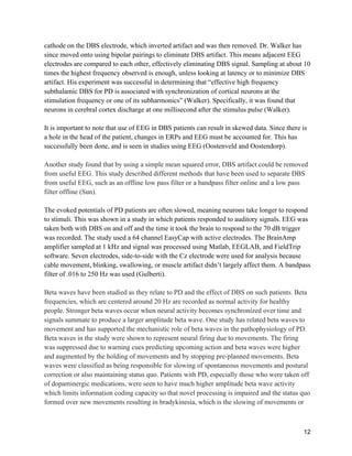 12
cathode on the DBS electrode, which inverted artifact and was then removed. Dr. Walker has
since moved onto using bipolar pairings to eliminate DBS artifact. This means adjacent EEG
electrodes are compared to each other, effectively eliminating DBS signal. Sampling at about 10
times the highest frequency observed is enough, unless looking at latency or to minimize DBS
artifact. His experiment was successful in determining that “effective high frequency
subthalamic DBS for PD is associated with synchronization of cortical neurons at the
stimulation frequency or one of its subharmonics” (Walker). Specifically, it was found that
neurons in cerebral cortex discharge at one millisecond after the stimulus pulse (Walker).
It is important to note that use of EEG in DBS patients can result in skewed data. Since there is
a hole in the head of the patient, changes in ERPs and EEG must be accounted for. This has
successfully been done, and is seen in studies using EEG (Oostenveld and Oostendorp).
Another study found that by using a simple mean squared error, DBS artifact could be removed
from useful EEG. This study described different methods that have been used to separate DBS
from useful EEG, such as an offline low pass filter or a bandpass filter online and a low pass
filter offline (Sun).
The evoked potentials of PD patients are often slowed, meaning neurons take longer to respond
to stimuli. This was shown in a study in which patients responded to auditory signals. EEG was
taken both with DBS on and off and the time it took the brain to respond to the 70 dB trigger
was recorded. The study used a 64 channel EasyCap with active electrodes. The BrainAmp
amplifier sampled at 1 kHz and signal was processed using Matlab, EEGLAB, and FieldTrip
software. Seven electrodes, side-to-side with the Cz electrode were used for analysis because
cable movement, blinking, swallowing, or muscle artifact didn’t largely affect them. A bandpass
filter of .016 to 250 Hz was used (Gulberti).
Beta waves have been studied as they relate to PD and the effect of DBS on such patients. Beta
frequencies, which are centered around 20 Hz are recorded as normal activity for healthy
people. Stronger beta waves occur when neural activity becomes synchronized over time and
signals summate to produce a larger amplitude beta wave. One study has related beta waves to
movement and has supported the mechanistic role of beta waves in the pathophysiology of PD.
Beta waves in the study were shown to represent neural firing due to movements. The firing
was suppressed due to warning cues predicting upcoming action and beta waves were higher
and augmented by the holding of movements and by stopping pre-planned movements. Beta
waves were classified as being responsible for slowing of spontaneous movements and postural
correction or also maintaining status quo. Patients with PD, especially those who were taken off
of dopaminergic medications, were seen to have much higher amplitude beta wave activity
which limits information coding capacity so that novel processing is impaired and the status quo
formed over new movements resulting in bradykinesia, which is the slowing of movements or
 