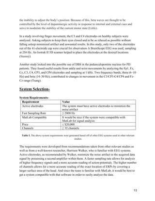 13
the inability to adjust the body’s position. Because of this, beta waves are thought to be
controlled by the level of dopaminergic activity in response to internal and external cues and
serve to modulate the stability of the current motor state (Little).
In a study involving finger movement, the C3 and C4 electrodes on healthy subjects were
analyzed. Asking subjects to keep their eyes closed and to be as relaxed as possible without
falling asleep minimized artifact and unwanted results. In this study, only two of the electrodes
out of the 41-electrode cap were crucial for observation A BrainScope EEG was used, sampling
at 256 Hz. An Isotrak II 3D scanner helped to place the electrodes at the desired locations
(Stastný).
Another study looked into the possible use of DBS in the pedunculopontine nucleus for PD
patients. They found useful results from ankle and wrist movements by analyzing the Fp1, Fz,
Cz, C3, C4, CP3, and CP4 electrodes and sampling at 1 kHz. Two frequency bands, theta (6–10
Hz) and beta (14–30 Hz), contributed to changes in movement in the C3/CP3-C4/CP4 and Fz-
Cz range (Tsang).
System Selection-
System Requirements-
Requirement Value
Active electrodes The system must have active electrodes to minimize the
noise artifact
Fast Sampling Rate ≥ 2000 Hz
MatLab Compatible It would be nice if the system were compatible with
MatLab for signal analysis
Price ≤ $20,000
Channels ≥ 32 channels
Table I. The above system requirements were generated based off of other EEG systems used in other relevant
studies.
The requirements were developed from recommendations taken from other relevant studies as
well as from a well-known researcher, Harrison Walker, who is familiar with EEG systems.
Active electrodes, as recommended by Walker, minimize the noise artifact in the acquired data
signal by possessing a second amplifier within them. A faster sampling rate allows for analysis
of higher frequency signals and a more accurate reading of action potentials. The higher number
of channels allows for a more accurate reading of the exact location of ERPs by covering a
larger surface area of the head. And since the team is familiar with MatLab, it would be best to
get a system compatible with that software in order to easily analyze the data.
 