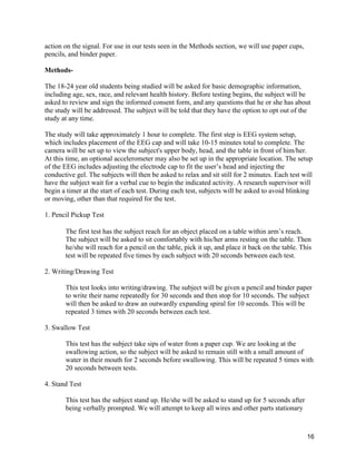 16
action on the signal. For use in our tests seen in the Methods section, we will use paper cups,
pencils, and binder paper.
Methods-
The 18-24 year old students being studied will be asked for basic demographic information,
including age, sex, race, and relevant health history. Before testing begins, the subject will be
asked to review and sign the informed consent form, and any questions that he or she has about
the study will be addressed. The subject will be told that they have the option to opt out of the
study at any time.
The study will take approximately 1 hour to complete. The first step is EEG system setup,
which includes placement of the EEG cap and will take 10-15 minutes total to complete. The
camera will be set up to view the subject's upper body, head, and the table in front of him/her.
At this time, an optional accelerometer may also be set up in the appropriate location. The setup
of the EEG includes adjusting the electrode cap to fit the user’s head and injecting the
conductive gel. The subjects will then be asked to relax and sit still for 2 minutes. Each test will
have the subject wait for a verbal cue to begin the indicated activity. A research supervisor will
begin a timer at the start of each test. During each test, subjects will be asked to avoid blinking
or moving, other than that required for the test.
1. Pencil Pickup Test
The first test has the subject reach for an object placed on a table within arm’s reach.
The subject will be asked to sit comfortably with his/her arms resting on the table. Then
he/she will reach for a pencil on the table, pick it up, and place it back on the table. This
test will be repeated five times by each subject with 20 seconds between each test.
2. Writing/Drawing Test
This test looks into writing/drawing. The subject will be given a pencil and binder paper
to write their name repeatedly for 30 seconds and then stop for 10 seconds. The subject
will then be asked to draw an outwardly expanding spiral for 10 seconds. This will be
repeated 3 times with 20 seconds between each test.
3. Swallow Test
This test has the subject take sips of water from a paper cup. We are looking at the
swallowing action, so the subject will be asked to remain still with a small amount of
water in their mouth for 2 seconds before swallowing. This will be repeated 5 times with
20 seconds between tests.
4. Stand Test
This test has the subject stand up. He/she will be asked to stand up for 5 seconds after
being verbally prompted. We will attempt to keep all wires and other parts stationary
 