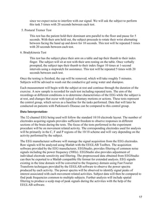 17
since we expect noise to interfere with our signal. We will ask the subject to perform
this task 5 times with 20 seconds between each test.
5. Postural Tremor Test
This test has the patient hold their dominant arm parallel to the floor and pause for 5
seconds. With their arm held out, the subject proceeds to rotate their wrist alternating
between facing the hand up and down for 10 seconds. This test will be repeated 5 times
with 20 seconds between each test.
6. Bradykinesia Test
This test has the subject place their arm on a table and tap their thumb to their index
finger. The subject will sit at rest with their arm resting on the table. Once verbally
prompted, the subject taps their thumb to their index finger 10 times at 1-second
intervals using a stopwatch for assistance. This test will be repeated 5 times with 20
seconds between each test.	
  
Once the testing is finished, the cap will be removed, which will take roughly 5 minutes.
Subjects will be advised to wash out the conductive gel using water and shampoo. 	
  
Each measurement will begin with the subject at rest and continue through the duration of the
exercise. A new sample is recorded for each test including repeated tests. The aim of the
recordings at different conditions is to determine characteristics of the EEG while the subject is
at rest, and changes that occur with typical voluntary motions or actions. These tests represent
the control group, which serves as a baseline for the tasks performed. Data that will later be
conducted on patients with Parkinson's Disease can be compared to this control group.	
  
Data Interpretation-	
  
The 32-channel EEG being used will follow the standard 10/10 electrode layout. The number of
electrodes acquiring signals provides sufficient freedom to observe responses in different
sections of the brain during the tests. The focus of the tests performed in the experiment
procedure will be on movement related activity. The corresponding electrodes used for analysis
will be primarily in the C, F and P regions of the 10/10 scheme and will vary depending on the
activity performed by the subject.
The EEG manufacturer software will manage the signal acquisition from the EEG electrodes.
Raw signals will be analyzed using Matlab with the EEGLAB Toolbox. The acquisition
software provided by the EEG manufacturer, EEGStudio, provides filtering of common noise
signals including the power frequency (50Hz). EEGStudio also provides adjustment of
individual electrode sensitivity and filtering. The preprocessed data obtained from EEGStudio
can then be exported to a Matlab compatible file format for extended analysis. EEG signals
existing in the time domain will be converted to the frequency domain using Fast Fourier
Transform techniques provided by the EEGLAB software to observe the power spectra
produced by each activity. The power spectra will be observed to identify signal peaks of
interest associated with each movement related activities. Subject data will then be compared to
find peak frequencies common to multiple subjects. Further analysis will include spatial
filtering to produce a scalp map of peak signals during the activities with the help of the
EEGLAB software.	
  
 
