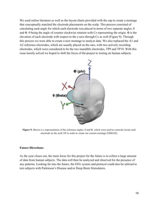 19
We used online literature as well as the layout charts provided with the cap to create a montage
that conceptually matched the electrode placements on the scalp. This process consisted of
calculating each angle for which each electrode was placed in terms of two separate angles, θ
and Φ. θ being the angle of counter clockwise rotation with Cz representing the origin. Φ is the
elevation of each electrode with respect to the z-axis through Cz as well (Figure 9). Through
this process we were able to create a new montage to analyze data. We also replaced the A1 and
A2 reference electrodes, which are usually placed on the ears, with two actively recording
electrodes, which were considered to be the two mandible electrodes, TP9 and TP10. With this
issue mostly solved we hoped to shift the focus of the project to testing on human subjects.
Figure 9. Shown is a representation of the reference angles, θ and Φ, which were used to correctly locate each
electrode on the acitCAP in order to create our custom montage (EMEGS).
Future Directions-
As the year closes out, the main focus for this project for the future is to collect a large amount
of data from human subjects. The data will then be analyzed and observed for the presence of
any patterns. Looking far into the future, the EEG system and protocol could also be utilized to
test subjects with Parkinson’s Disease and/or Deep Brain Stimulators.
Φ (phi)
θ (theta)
 