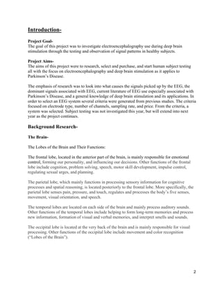 2
Introduction-
Project Goal-
The goal of this project was to investigate electroencephalography use during deep brain
stimulation through the testing and observation of signal patterns in healthy subjects.
Project Aims-
The aims of this project were to research, select and purchase, and start human subject testing
all with the focus on electroencephalography and deep brain stimulation as it applies to
Parkinson’s Disease.
The emphasis of research was to look into what causes the signals picked up by the EEG, the
dominant signals associated with EEG, current literature of EEG use especially associated with
Parkinson’s Disease, and a general knowledge of deep brain stimulation and its applications. In
order to select an EEG system several criteria were generated from previous studies. The criteria
focused on electrode type, number of channels, sampling rate, and price. From the criteria, a
system was selected. Subject testing was not investigated this year, but will extend into next
year as the project continues.
Background Research-
The Brain-
The Lobes of the Brain and Their Functions:
The frontal lobe, located in the anterior part of the brain, is mainly responsible for emotional
control, forming our personality, and influencing our decisions. Other functions of the frontal
lobe include cognition, problem solving, speech, motor skill development, impulse control,
regulating sexual urges, and planning.
The parietal lobe, which mainly functions in processing sensory information for cognitive
processes and spatial reasoning, is located posteriorly to the frontal lobe. More specifically, the
parietal lobe senses pain, pressure, and touch, regulates and processes the body’s five senses,
movement, visual orientation, and speech.
The temporal lobes are located on each side of the brain and mainly process auditory sounds.
Other functions of the temporal lobes include helping to form long-term memories and process
new information, formation of visual and verbal memories, and interpret smells and sounds.
The occipital lobe is located at the very back of the brain and is mainly responsible for visual
processing. Other functions of the occipital lobe include movement and color recognition
(“Lobes of the Brain”).
 