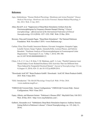 20
References:
Aqra, Abdulrahman. "Human Medical Physiology: Membrane and Action Potential." Human
Medical Physiology: Membrane and Action Potential. Human Medical Physiology, 9
Oct. 2012. Web. 21 Jan. 2015.
Allen, David P. et al. “Suppression of Deep Brain Stimulation Artifacts from the
Electroencephalogram by Frequency-Domain Hampel Filtering.” Clinical
neurophysiology  : official journal of the International Federation of Clinical
Neurophysiology 121.8 (2010): 1227–1232. PMC. Web. 23 Dec. 2014.
Browner, Nina and Fernando Pagan. “Deep Brain Stimulation”. The National Parkinson
Foundation. Web. November 5 2014. <www.Parkinson.org>.
Carlino, Elisa, Elisa Frisaldi, Innocenzo Rainero, Giovanni Asteggiano, Giorgetta Cappa,
Luisella Tarenzi, Sergio Vighetti, Antonella Pollo, Lorenzo Pinessi, and Fabrizio
Benedetti. “Nonlinear Analysis of Electroencephalogram in Frontotemporal Lobar
Degeneration.” Neuroreport 25, no. 7 (May 7, 2014): 496–500.
doi:10.1097/WNR.0000000000000123.
Chien, J. H., C. C. Liu, J. H. Kim, T. M. Markman, and F. A. Lenz. “Painful Cutaneous Laser
Stimuli Induce Event- Related Oscillatory EEG Activities That Are Different from
Those Induced by Nonpainful Electrical Stimuli.” Journal of Neurophysiology 112, no.
4 (August 15, 2014): 824–33. doi:10.1152/jn.00209.2014.
"Downloads ActiCAP." Brain Products GmbH / Downloads / ActiCAP. Brain Products GmbH,
2015. Web. 9 June 2015.
"EEG: Introduction." The McGill Physiology Virtual Lab. Web. 19 Oct. 2014.
<www.medicine.mcgill.ca>.
"EMEGS (Qt Version) Help - Sensor Configurations." EMEGS (Qt Version) Help - Sensor
Configurations. Web. 9 June 2015.
Espay, Alberto, and Maureen Gartner. “Parkinson’s Disease (PD)”. Mayfield Clinic. Feb 2013.
Web. 20 Dec 2014. <http://www.mayfieldclinic.com>.
Gulberti, Alessandro et al. “Subthalamic Deep Brain Stimulation Improves Auditory Sensory
Gating Deficit in Parkinson’s disease”. Clinical Neurophysiology, no. 125. (July 11,
2014).
 