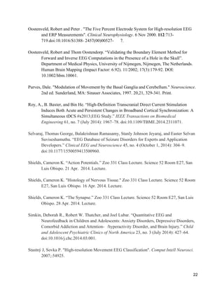 22
Oostenveld, Robert and Peter . "The Five Percent Electrode System for High-resolution EEG
and ERP Measurements". Clinical Neurophysiology. 6 Nov 2000. 112:713-
719.doi:10.1016/S1388- 2457(00)00527- 7.
Oostenveld, Robert and Thom Oostendorp. “Validating the Boundary Element Method for
Forward and Inverse EEG Computations in the Presence of a Hole in the Skull”.
Department of Medical Physics, University of Nijmegen, Nijmegen, The Netherlands.
Human Brain Mapping (Impact Factor: 6.92). 11/2002; 17(3):179-92. DOI:
10.1002/hbm.10061.
Purves, Dale. "Modulation of Movement by the Basal Ganglia and Cerebellum." Neuroscience.
2nd ed. Sunderland, MA: Sinauer Associates, 1997. 20,21, 329-341. Print.
Roy, A., B. Baxter, and Bin He. “High-Definition Transcranial Direct Current Stimulation
Induces Both Acute and Persistent Changes in Broadband Cortical Synchronization: A
Simultaneous tDCS #x2013;EEG Study.” IEEE Transactions on Biomedical
Engineering 61, no. 7 (July 2014): 1967–78. doi:10.1109/TBME.2014.2311071.
Selvaraj, Thomas George, Balakrishnan Ramasamy, Stanly Johnson Jeyaraj, and Easter Selvan
Suviseshamuthu. “EEG Database of Seizure Disorders for Experts and Application
Developers.” Clinical EEG and Neuroscience 45, no. 4 (October 1, 2014): 304–9.
doi:10.1177/1550059413500960.
Shields, Cameron K. “Action Potentials.” Zoo 331 Class Lecture. Science 52 Room E27, San
Luis Obispo. 21 Apr. 2014. Lecture.
Shields, Cameron K. "Histology of Nervous Tissue." Zoo 331 Class Lecture. Science 52 Room
E27, San Luis Obispo. 16 Apr. 2014. Lecture.
Shields, Cameron K. “The Synapse.” Zoo 331 Class Lecture. Science 52 Room E27, San Luis
Obispo. 28 Apr. 2014. Lecture.
Simkin, Deborah R., Robert W. Thatcher, and Joel Lubar. “Quantitative EEG and
Neurofeedback in Children and Adolescents: Anxiety Disorders, Depressive Disorders,
Comorbid Addiction and Attention- /hyperactivity Disorder, and Brain Injury.” Child
and Adolescent Psychiatric Clinics of North America 23, no. 3 (July 2014): 427–64.
doi:10.1016/j.chc.2014.03.001.
Stastný J, Sovka P. "High-resolution Movement EEG Classification". Comput Intell Neurosci.
2007;:54925.
 