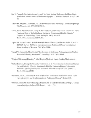 23
Sun Y, Farzan F, Garcia dominguez L, et al. “A Novel Method for Removal of Deep Brain
Stimulation Artifact from Electroencephalography”. J Neurosci Methods. 2014;237:33-
40.
Taheri BA, Knight RT, Smith RL. “A Dry Electrode for EEG Recording”. Electroencephalogr
Clin Neurophysiol. 1994;90(5):376-83.
Temel, Yasin, Arjan Blokland, Harry W. M. Steinbusch, and Veerle Visser-Vandewalle. “The
Functional Role of the Subthalamic Nucleus in Cognitive and Limbic Circuits.”
Progress in Neurobiology 76, no. 6 (August 2005): 393–413.
doi:10.1016/j.pneurobio.2005.09.005.
Teplan, M. "FUNDAMENTALS OF EEG MEASUREMENT." MEASUREMENT SCIENCE
REVIEW 2nd ser. 2 (202): n. pag. Measurement. Institute of Measurement Science,
Slovak Academy of Sciences, 2002. (Dec 2014).
Tsang EW, Hamani C, Moro E, et al. "Involvement of the Human Pedunculopontine Nucleus
Region in Voluntary Movements". Neurology. 2010;75(11):950-9.
“Types of Movement Disorders”. John Hopkins Medicine. <www.HopkinsMedicine.org>.
Walker Harrison, Huang He, Gonzalez Christopher, et al. “Short Latency Activation of Cortex
During Clinically Effective Subthalamic DBS for Parkinson Disease”. Movement
disorders  : official journal of the Movement Disorder Society 2012;27(7):864-873.
doi:10.1002/mds.25025.
Weiss D, Klotz R, Govindan RB, et al. “Subthalamic Stimulation Modulates Cortical Motor
Network Activity and Synchronization in Parkinson's Disease”. Brain. 2015.
Whitham, Emma M. et al. “Thinking Activates EMG in Scalp Electrical Recordings”. Clinical
Neurophysiology, Volume 119 , Issue 5 , 1166 - 1175.
 
