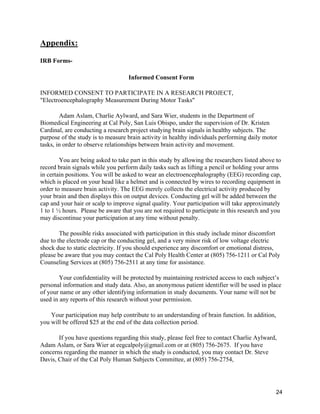 24
Appendix:
IRB Forms-
Informed Consent Form
INFORMED CONSENT TO PARTICIPATE IN A RESEARCH PROJECT,
"Electroencephalography Measurement During Motor Tasks"
Adam Aslam, Charlie Aylward, and Sara Wier, students in the Department of
Biomedical Engineering at Cal Poly, San Luis Obispo, under the supervision of Dr. Kristen
Cardinal, are conducting a research project studying brain signals in healthy subjects. The
purpose of the study is to measure brain activity in healthy individuals performing daily motor
tasks, in order to observe relationships between brain activity and movement.
You are being asked to take part in this study by allowing the researchers listed above to
record brain signals while you perform daily tasks such as lifting a pencil or holding your arms
in certain positions. You will be asked to wear an electroencephalography (EEG) recording cap,
which is placed on your head like a helmet and is connected by wires to recording equipment in
order to measure brain activity. The EEG merely collects the electrical activity produced by
your brain and then displays this on output devices. Conducting gel will be added between the
cap and your hair or scalp to improve signal quality. Your participation will take approximately
1 to 1 ½ hours. Please be aware that you are not required to participate in this research and you
may discontinue your participation at any time without penalty.
The possible risks associated with participation in this study include minor discomfort
due to the electrode cap or the conducting gel, and a very minor risk of low voltage electric
shock due to static electricity. If you should experience any discomfort or emotional distress,
please be aware that you may contact the Cal Poly Health Center at (805) 756-1211 or Cal Poly
Counseling Services at (805) 756-2511 at any time for assistance.
Your confidentiality will be protected by maintaining restricted access to each subject’s
personal information and study data. Also, an anonymous patient identifier will be used in place
of your name or any other identifying information in study documents. Your name will not be
used in any reports of this research without your permission.
Your participation may help contribute to an understanding of brain function. In addition,
you will be offered $25 at the end of the data collection period.
If you have questions regarding this study, please feel free to contact Charlie Aylward,
Adam Aslam, or Sara Wier at eegcalpoly@gmail.com or at (805) 756-2675. If you have
concerns regarding the manner in which the study is conducted, you may contact Dr. Steve
Davis, Chair of the Cal Poly Human Subjects Committee, at (805) 756-2754,
 