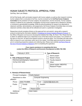 26
HUMAN SUBJECTS PROTOCOL APPROVAL FORM
Cal Poly, San Luis Obispo
All Cal Poly faculty, staff, and student research with human subjects, as well as other research involving
human subjects that is conducted at Cal Poly, must be reviewed by the Cal Poly Human Subjects
Committee for the protection of human subjects, the researchers, and the University. Human subjects
research is defined as any systematic investigation of living human subjects that is designed to develop
or contribute to generalizable knowledge. While the ethical guidelines for research are applicable to
classroom activities, demonstrations, and assignments, the Human Subjects Committee does not review
classroom activities unless data will be collected and used in a systematic investigation.
Researchers should complete all items on this approval form and submit it, along with a research
protocol (containing the information detailed in Guidelines for Human Subjects Research Protocol), to
the Office of Research and Economic Development (Debbie Hart, Bldg. 38, Room 154). Please feel free
to attach an additional page if your responses to any of the items require more space. Your answers to
the items on this form, as well as the research protocol, should be typed. The Committee will make every
effort to respond to your submission within two to four weeks. Committee approval should be received
prior to contacting prospective subjects and collecting data. Please read carefully Cal Poly's Policy for
the Use of Human Subjects in Research prior to completing this application.
If you require assistance in completing this form,
contact the Office of Research and Economic Development at (805) 756-1508.
February 4, 2015 3. Type of Research:1.
Date: Senior project
2. Title of Research Project: Master’s thesis
Faculty research
X Other:
Electroencephalography measurement
during motor tasks
please explain: MEDITEC
Research Project
4. Name(s) of Researcher(s)
Principal Investigator: Charlie Aylward
Department or other
affiliation:
Computer Engineering
Phone: (530) 774-6696 Email: caylward@calpoly.edu
Positio
n:
Faculty X Student
Other: Please explain
Additional
Researcher:
Adam Aslam
 