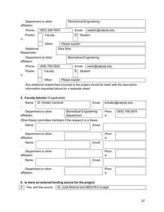 27
Department or other
affiliation:
Mechanical Engineering
Phone: (925) 336-7603 Email: aaslam@calpoly.edu
Positio
n:
Faculty X Student
Other: Please explain
Additional
Researcher:
Sara Wier
Department or other
affiliation:
Biomedical Engineering
Phone: (406) 750-3526 Email: swier@calpoly.edu
Positio
n:
Faculty X Student
Other: Please explain
Any additional researchers involved in the project should be listed with the descriptive
information requested above on a separate sheet.
5. Faculty Advisor (if applicable)
Name
:
Dr. Kristen Cardinal Email
:
kohallor@calpoly.edu
Department or other
affiliation:
Biomedical Engineering
Department
Phon
e:
(805) 756-2675
Other thesis committee members if the research is a thesis:
Name
:
Email
:
Department or other
affiliation:
Phon
e:
Name
:
Email
:
Department or other
affiliation:
Phon
e:
Name
:
Email
:
Department or other
affiliation:
Phon
e:
6. Is there an external funding source for the project:
X Yes, and the source St. Jude Medical and MEDITEC budget
 