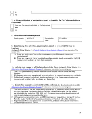 28
is:
No
7. Is this a modification of a project previously reviewed by Cal Poly’s Human Subjects
Committee?
Yes, and the approximate date of the last review
was:
X No
8. Estimated duration of the project:
Starting date: 3/15/2015 Completion
date:
3/15/2016
9. Describe any risks (physical, psychological, social, or economic) that may be
involved.
See Specific Ethical Criterion #1 in Policy for the Use of Human Subjects in Research for a description of the
types of risks.
1) There is a slight risk of discomfort due to wearing the EEG electrode cap and
conductive gel.
2) There is a very minor risk of possible low voltage electric shock generated by the EEG
measurement hardware or from static electricity.
10. Indicate what measures will be taken to minimize risks. See Specific Ethical Criterion #1 in
Policy for the Use of Human Subjects in Research for a discussion of strategies for minimizing risks.
1) The EEG system safety guidelines specified by the system manual will be precisely
followed.
2) EEG system setup and operation will be practiced prior to conducting research on subjects.
3) Subjects will be asked periodically about any discomfort that they are experiencing, and
measures will be taken to try to mitigate any discomfort.
11. Explain how subjects' confidentiality will be protected. See Specific Ethical Criterion #5 in
Policy for the Use of Human Subjects in Research for a discussion of strategies for minimizing risks.
1) The confidentiality of the test subjects will be protected by replacing patient names with an
anonymous unique identifier consisting of a letter followed by the year that the subject
participated in the study (e.g. A15, B15, etc.). Any study documents and publications will
refer to patients by anonymous identifier only.
2) Although demographic information and EEG tracings may be published along with findings
from the study, the identity of subjects participating in the study will not be disclosed.
3) Paper copies of research paperwork, consent forms, and data with subjects’ information
will be stored in a locked cabinet.
 