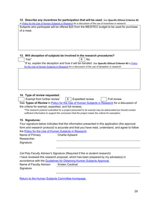 29
12. Describe any incentives for participation that will be used. See Specific Ethical Criterion #2
in Policy for the Use of Human Subjects in Research for a discussion of the use of incentives in research.
Subjects who participate will be offered $25 from the MEDITEC budget to be used for purchase
of a meal.
13. Will deception of subjects be involved in the research procedures?
Yes* X No
*If so, explain the deception and how it will be handled. See Specific Ethical Criterion #3 in Policy
for the Use of Human Subjects in Research for a discussion of the use of deception in research:
14. Type of review requested:
Exempt from further review*
X Expedited review Full review
See Types of Review in Policy for the Use of Human Subjects in Research for a discussion of
the criteria for exempt, expedited, and full reviews.
*The research protocol submitted for a project presumed to be exempt may be abbreviated but should contain
sufficient information to support the conclusion that the project meets the criteria for exemption.
15. Signatures:
Your signature below indicates that the information presented in this application (the approval
form and research protocol) is accurate and that you have read, understand, and agree to follow
the Policy for the Use of Human Subjects in Research.
Name of Primary
Researcher:
Charlie Aylward
Signature:
Cal Poly Faculty Advisor's Signature (Required if this is student research)
I have reviewed this research proposal, which has been prepared by my advisee(s) in
accordance with the Guidelines for Obtaining Human Subjects Approval.
Name of Faculty Advisor: Kristen Cardinal
Signature
Return to the Human Subjects Committee homepage.
 