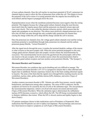 6
of more sodium channels. Once the cell reaches its maximum potential of 30 mV, potassium ion
channels begin to open to allow the flux of potassium from within the cell. This begins to lower
the potential of the cell to return it to resting potential after the impulse has travelled by the
axon hillock and has begun to propagate down the axon.
Hyperpolarization occurs when the membrane potential becomes more negative than the resting
potential. This happens because the voltage gated sodium channels along the axon become
inactivated when the impulse passes them and the potassium ion channels remain open and
close more slowly. This is also called the absolute refractory period, which ensures that the
signal only propagates in one direction. This allows more positively charged potassium ions to
leave the cell than can enter through the only available leaky potassium ion channel thus
causing the charge within the cell to drop and the charge outside the cell to increase.
Once the potassium ion channels close, the voltage gated sodium channels reset and the resting
membrane potential is reestablished through leaky potassium ion channels and the sodium
potassium pump (Shields, “Action Potentials”).
After the signal travels through the axon, it reaches the terminal dendritic endings of the neuron
or what is known as the post-synaptic cleft. When the action potential propagates to this area,
voltage gated calcium channels open and synaptic vesicles release the neurotransmitter by
exocytosis. This neurotransmitter travels across the gap between the postsynaptic cleft of this
one neuron to the pre-synaptic cleft of another neuron where the neurotransmitters bind to
chemically gated sodium receptors and start another action potential (Shields, “The Synapse”).
Movement Disorders and Treatment-
Movement Disorders are conditions that can be disabling and very difficult to manage. The
most common movement disorder is ET. ET is a progressive disease that is often inherited and
begins later in adulthood. Patients experience tremors due to the brain sending abnormal signals
to muscles. The areas of the brain that the signals move through before reaching muscles are the
cerebellum, nucleus ruber, globus pallidus interna (GPi), thalamus, and cortex (Types of
Movement Disorders).
Another common movement disorder is PD. Patients can suffer from tremors, muscle rigidity,
bradykinesia, and depression among other symptoms. The cause of PD is unknown, but the
symptoms are known to be caused by the loss of cells in the substantia nigra. This area produces
the neurotransmitter dopamine, which is involved with muscle movement and motivation
(Types of Movement Disorders). When the substantia nigra is deteriorated, the subthalamic
nucleus (STN) becomes overactive, which affects the GPi. The GPi being overstimulated leads
to thalamic inhibition, thus tremor. When the GPi is slowed, motion and rigidity begins to shut
down (Espay).
ET patients sometimes choose to take medications such as Primidone or Propranolol. Most
medications that PD patients use aim to replace lost dopamine. Physical therapy and exercises
have been known to improve symptoms as well (Types of Movement Disorders).
 