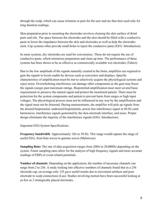 8
through the scalp, which can cause irritation or pain for the user and are thus best used only for
long duration readings.
Skin preparation prior to mounting the electrodes involves cleaning the skin surface of dried
parts and oils. The space between the electrodes and the skin should be filled with a conductive
paste to lower the impedance between the skin and electrodes as well as help the electrodes
stick. Cap systems often provide small holes to inject the conductive paste (EEG: Introduction).
In some systems, dry electrodes are used for convenience. These do not require the use of
conductive paste, which minimizes preparation and clean up time. The performance of these
systems has been shown to be as effective as commercially available wet electrodes (Taheri).
Due to the low amplitude of the signals naturally created in the brain, amplifiers are required to
gain the signals to levels usable by devices such as converters and displays. Specific
characteristics of amplification must be met to selectively acquire the physiological systems and
reject noise. Overwhelming interference can damage other components as the gain may boost
the signals (surge) past maximum ratings. Biopotential amplification must meet several basic
requirements to preserve the natural signal and protect the monitored patient. There must be
protection for the system components and patient to prevent harm from surges or high input
voltages. The physiological process must not be influenced in any way by the amplification and
the signal must not be distorted. During measurements, the amplifier will pick up signals from
the desired biopotential, undesired biopotentials, power line interference signal or 60 Hz (and
harmonics), interference signals generated by the skin-electrode interface, and noise. Proper
design eliminates the majority of the interference signals (EEG: Introduction).
Important EEG System Specifications:
Frequency bandwidth: Approximately 1Hz to 50 Hz. This range would capture the range of
useful EEG, from beta waves to gamma waves (Malmivuo).
Sampling Rate: The rate of data acquisition ranges from 20Hz to 20,000Hz depending on the
system. Faster sampling rates allow for the analysis of high frequency signals and more accurate
readings of ERPs or event related potentials.
Number of channels: Depending on the application, the number of necessary channels can
range from 2 to 256. A study looking into effective numbers of channels found that in a 256
electrode cap, on average only 125 gave useful results due to movement artifacts and poor
electrode to scalp connections (Lau). Studies involving motion have been successful looking at
as few as 2 strategically placed electrodes.
 