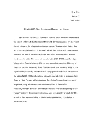 Greg Crist
Econ 435
Term Paper
How the 2007 Crisis, Recession and Recovery are Unique.
The financial crisis of 2007-2008 was an event unlike any other recessions in
the history of the United States or even the world. To the uneducated eye the reason
for this crisis was the collapse of the housing bubble. There are other factors that
led to this collapse however. In this paper we will look at these specific factors that
unique to this kind of crisis and recession. This event could be called a balance
sheet-financial crisis. This paper will show how the 2007-2008 financial crisis, a
balance sheet-financial crisis, is different from a standard recession. This type of
recession can stem from many things from unconventional monetary policy to lack
regulation responsibility. The structure of this paper will first look at what caused
the crisis of 2007-2008 and how these align with characteristics of a balance sheet-
financial crisis. Then we will explore what the effects of this crisis have been and
why the recovery is unconventionally slow compared to the standard
recession/recovery. I will also present some possible solutions to speeding up the
recovery and ways this deep recession could have been possibly avoided. First let
us look at the events that led up to this devastating crisis many years before it
actually occurred.
 