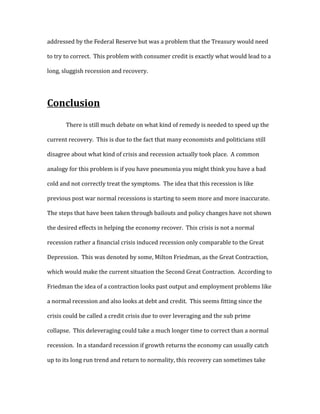 addressed by the Federal Reserve but was a problem that the Treasury would need
to try to correct. This problem with consumer credit is exactly what would lead to a
long, sluggish recession and recovery.
Conclusion
There is still much debate on what kind of remedy is needed to speed up the
current recovery. This is due to the fact that many economists and politicians still
disagree about what kind of crisis and recession actually took place. A common
analogy for this problem is if you have pneumonia you might think you have a bad
cold and not correctly treat the symptoms. The idea that this recession is like
previous post war normal recessions is starting to seem more and more inaccurate.
The steps that have been taken through bailouts and policy changes have not shown
the desired effects in helping the economy recover. This crisis is not a normal
recession rather a financial crisis induced recession only comparable to the Great
Depression. This was denoted by some, Milton Friedman, as the Great Contraction,
which would make the current situation the Second Great Contraction. According to
Friedman the idea of a contraction looks past output and employment problems like
a normal recession and also looks at debt and credit. This seems fitting since the
crisis could be called a credit crisis due to over leveraging and the sub prime
collapse. This deleveraging could take a much longer time to correct than a normal
recession. In a standard recession if growth returns the economy can usually catch
up to its long run trend and return to normality, this recovery can sometimes take
 
