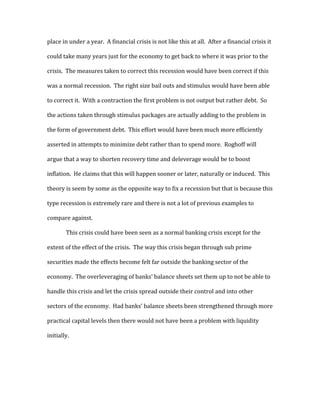 place in under a year. A financial crisis is not like this at all. After a financial crisis it
could take many years just for the economy to get back to where it was prior to the
crisis. The measures taken to correct this recession would have been correct if this
was a normal recession. The right size bail outs and stimulus would have been able
to correct it. With a contraction the first problem is not output but rather debt. So
the actions taken through stimulus packages are actually adding to the problem in
the form of government debt. This effort would have been much more efficiently
asserted in attempts to minimize debt rather than to spend more. Roghoff will
argue that a way to shorten recovery time and deleverage would be to boost
inflation. He claims that this will happen sooner or later, naturally or induced. This
theory is seem by some as the opposite way to fix a recession but that is because this
type recession is extremely rare and there is not a lot of previous examples to
compare against.
This crisis could have been seen as a normal banking crisis except for the
extent of the effect of the crisis. The way this crisis began through sub prime
securities made the effects become felt far outside the banking sector of the
economy. The overleveraging of banks’ balance sheets set them up to not be able to
handle this crisis and let the crisis spread outside their control and into other
sectors of the economy. Had banks’ balance sheets been strengthened through more
practical capital levels then there would not have been a problem with liquidity
initially.
 