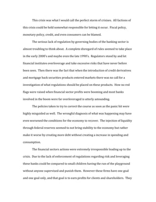 This crisis was what I would call the perfect storm of crisises. All factions of
this crisis could be held somewhat responsible for letting it occur. Fiscal policy,
monetary policy, credit, and even consumers can be blamed.
The serious lack of regulation by governing bodies of the banking sector is
almost troubling to think about. A complete disregard of rules seemed to take place
in the early 2000’s and maybe even the late 1990’s. Regulators stood by and let
financial institutes overleverage and take excessive risks that have never before
been seen. Then there was the fact that when the introduction of credit derivatives
and mortgage back securities products entered markets there was no call for a
investigation of what regulations should be placed on these products. How no red
flags were raised when financial sector profits were booming and most banks
involved in the boom were far overleveraged is utterly astounding.
The policies taken to try to correct the course as soon as the panic hit were
highly misguided as well. The wrongful diagnosis of what was happening may have
even worsened the conditions for the economy to recover. The injection of liquidity
through federal reserves seemed to not bring stability to the economy but rather
make it worse by creating more debt without creating a increase in spending and
consumption.
The financial sectors actions were extremely irresponsible leading up to the
crisis. Due to the lack of enforcement of regulations regarding risk and leveraging
these banks could be compared to small children having the run of the playground
without anyone supervised and punish them. However these firms have one goal
and one goal only, and that goal is to earn profits for clients and shareholders. They
 