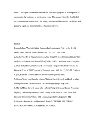same. The largest issues here are debt and overleveraging due to a time period of
unrestrained growth due to low interest rates. The recovery time for this kind of
recession or contraction could take a long time to rebuild consumer confidence and
properly regulated financial and non-financial markets.
Sources
1. Ansell, Ben. "Assets in Crisis: Housing, Preferences and Policy in the Credit
Crisis." Swiss Political Science Review 18.4 (2012): 531-37. Print.
2. Earle, Timothy C. "Trust, Confidence, And The 2008 Global Financial Crisis." Risk
Analysis: An International Journal 29.6 (2009): 785-792. Business Source Complete.
3. Holt, Richard P. F., and Daphne T. Greenwood. "Negative Trickle-Down and the
Financial Crisis of 2008." Journal of Economic Issues 46.2 (2012): 363-70. ProQuest.
4. Jost, Kenneth. "Financial Crisis." CQ Researcher (2008). Print.
5. Kapan, Tümer, and Camelia Minoiu. "Balance Sheet Strength and Bank Lending
During the Global Financial Crisis." IMF Working Paper (2013). Print.
6. Marcia Millon Cornett, Jamie John McNutt, Philip E. Strahan, Hassan Tehranian,
Liquidity risk management and credit supply in the financial crisis, Journal of
Financial Economics, Volume 101, Issue 2, August 2011, Pages 297-312
7. Reinhart, Carmen M., and Kenneth S. Roghoff. "GROWTH IN A TIME OF
DEBT." NBER WORKING PAPER SERIES(2010). Print.
 