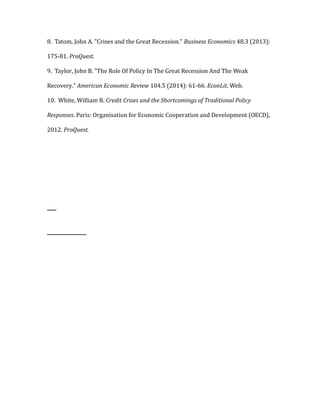 8. Tatom, John A. "Crises and the Great Recession." Business Economics 48.3 (2013):
175-81. ProQuest.
9. Taylor, John B. "The Role Of Policy In The Great Recession And The Weak
Recovery." American Economic Review 104.5 (2014): 61-66. EconLit. Web.
10. White, William R. Credit Crises and the Shortcomings of Traditional Policy
Responses. Paris: Organisation for Economic Cooperation and Development (OECD),
2012. ProQuest.
 