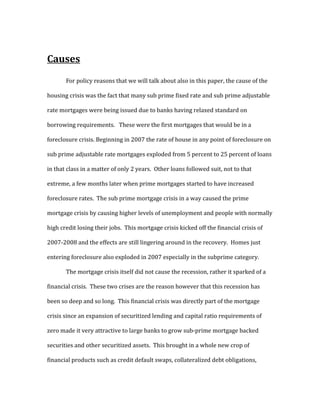 Causes
For policy reasons that we will talk about also in this paper, the cause of the
housing crisis was the fact that many sub prime fixed rate and sub prime adjustable
rate mortgages were being issued due to banks having relaxed standard on
borrowing requirements. These were the first mortgages that would be in a
foreclosure crisis. Beginning in 2007 the rate of house in any point of foreclosure on
sub prime adjustable rate mortgages exploded from 5 percent to 25 percent of loans
in that class in a matter of only 2 years. Other loans followed suit, not to that
extreme, a few months later when prime mortgages started to have increased
foreclosure rates. The sub prime mortgage crisis in a way caused the prime
mortgage crisis by causing higher levels of unemployment and people with normally
high credit losing their jobs. This mortgage crisis kicked off the financial crisis of
2007-2008 and the effects are still lingering around in the recovery. Homes just
entering foreclosure also exploded in 2007 especially in the subprime category.
The mortgage crisis itself did not cause the recession, rather it sparked of a
financial crisis. These two crises are the reason however that this recession has
been so deep and so long. This financial crisis was directly part of the mortgage
crisis since an expansion of securitized lending and capital ratio requirements of
zero made it very attractive to large banks to grow sub-prime mortgage backed
securities and other securitized assets. This brought in a whole new crop of
financial products such as credit default swaps, collateralized debt obligations,
 
